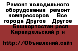 Ремонт холодильного оборудования, ремонт компрессоров. - Все города Другое » Другое   . Башкортостан респ.,Караидельский р-н